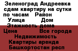 Зеленоград,Андреевка сдам квартиру на сутки по часам › Район ­ 1 412 › Улица ­ 14 › Дом ­ 12 › Этажность дома ­ 12 › Цена ­ 2 000 - Все города Недвижимость » Квартиры аренда   . Башкортостан респ.,Сибай г.